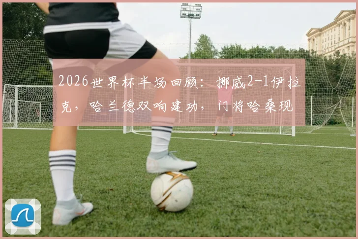 2026世界杯半场回顾：挪威2-1伊拉克，哈兰德双响建功，门将哈桑现超巨失误录像分析