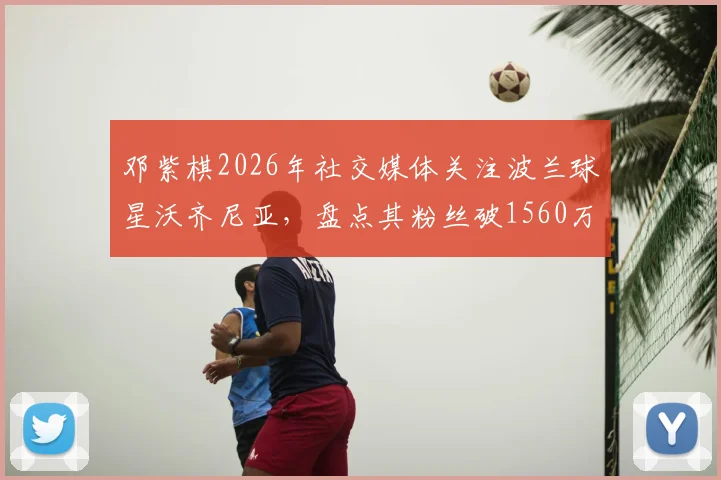 邓紫棋2026年社交媒体关注波兰球星沃齐尼亚,盘点其粉丝破1560万的背后故事