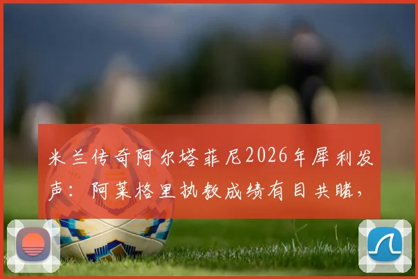 米兰传奇阿尔塔菲尼2026年犀利发声：阿莱格里执教成绩有目共睹，为何还被骂？三点证据说清楚