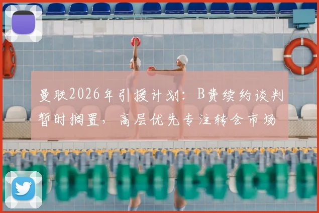 曼联2026年引援计划：B费续约谈判暂时搁置，高层优先专注转会市场最新动态