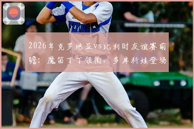 2026年克罗地亚vs比利时友谊赛前瞻：魔笛丁丁领衔，多库科娃登场，直播平台与看点解析