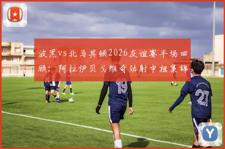 波黑vs北马其顿2026友谊赛半场回顾：阿拉伊贝戈维奇劲射中框集锦，双方门将表现分析及完整比赛录像链接
