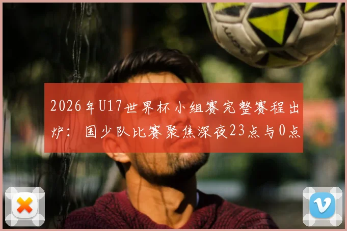2026年U17世界杯小组赛完整赛程出炉：国少队比赛聚焦深夜23点与0点，附详细观赛指南与直播平台信息