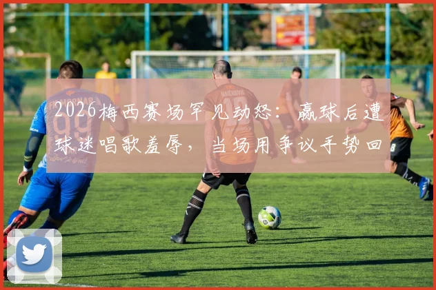 2026梅西赛场罕见动怒:赢球后遭球迷唱歌羞辱,当场用争议手势回应看台
