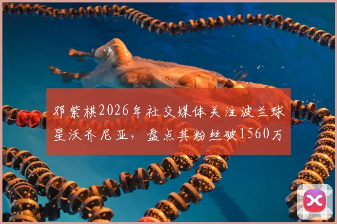 邓紫棋2026年社交媒体关注波兰球星沃齐尼亚，盘点其粉丝破1560万的背后故事
