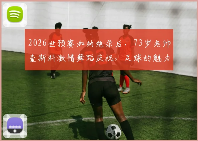 2026世预赛加纳绝杀后，73岁老帅奎斯科激情舞蹈庆祝，足球的魅力不止于胜负