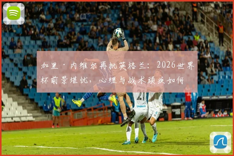 加里·内维尔再批英格兰：2026世界杯前景堪忧，心理与战术顽疾如何根治？