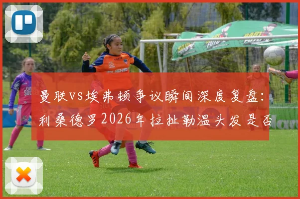 曼联vs埃弗顿争议瞬间深度复盘：利桑德罗2026年拉扯勒温头发是否该吃红牌？英超裁判尺度全解析