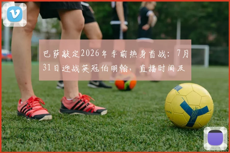 巴萨敲定2026年季前热身首战：7月31日迎战英冠伯明翰，直播时间及看点前瞻