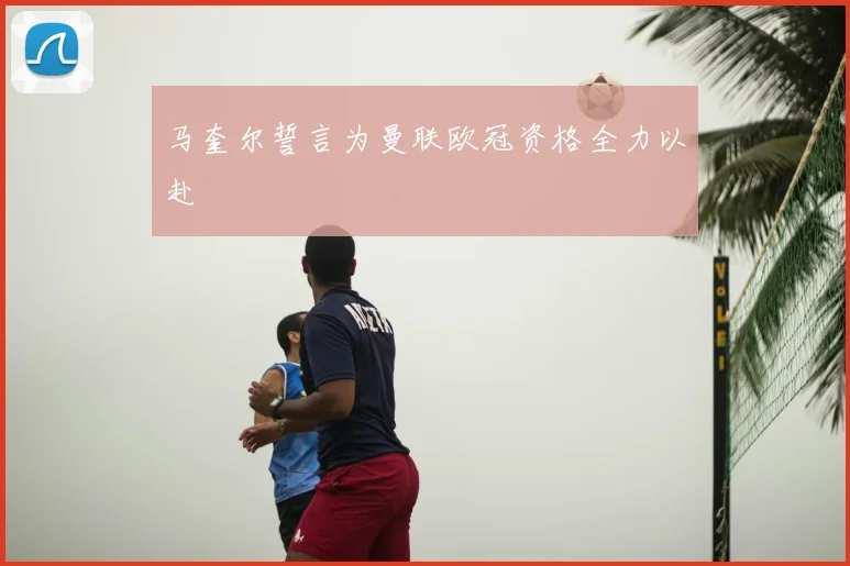 马奎尔誓言为曼联欧冠资格全力以赴