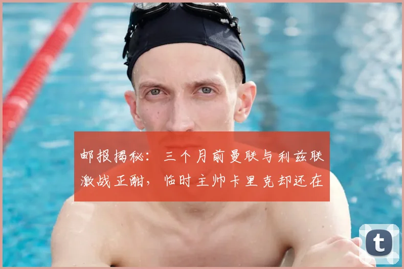 邮报揭秘：三个月前曼联与利兹联激战正酣，临时主帅卡里克却还在海滩悠闲度假，其心态与幕后选择引深思