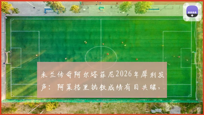 米兰传奇阿尔塔菲尼2026年犀利发声：阿莱格里执教成绩有目共睹，为何还被骂？三点证据说清楚