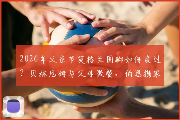 2026年父亲节英格兰国脚如何度过？贝林厄姆与父母聚餐，伯恩携家人观看演出详情