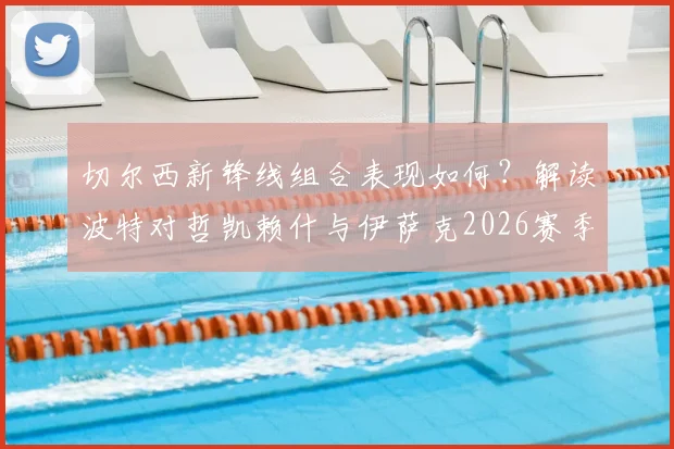 切尔西新锋线组合表现如何?解读波特对哲凯赖什与伊萨克2026赛季的默契评价与展望
