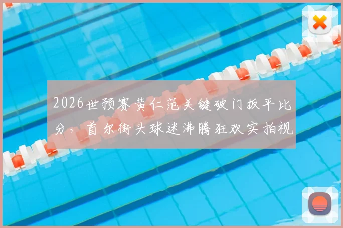 2026世预赛黄仁范关键破门扳平比分，首尔街头球迷沸腾狂欢实拍视频集锦