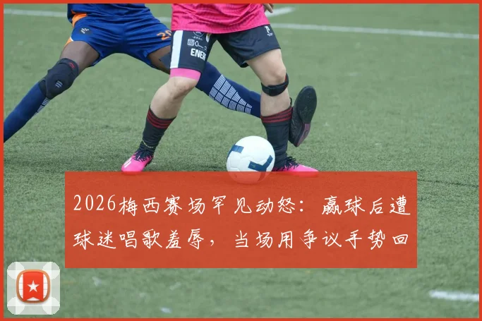 2026梅西赛场罕见动怒：赢球后遭球迷唱歌羞辱，当场用争议手势回应看台