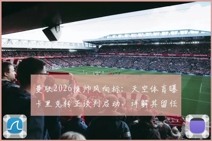 曼联2026换帅风向标：天空体育曝卡里克转正谈判启动，详解其留任前景与执教短板