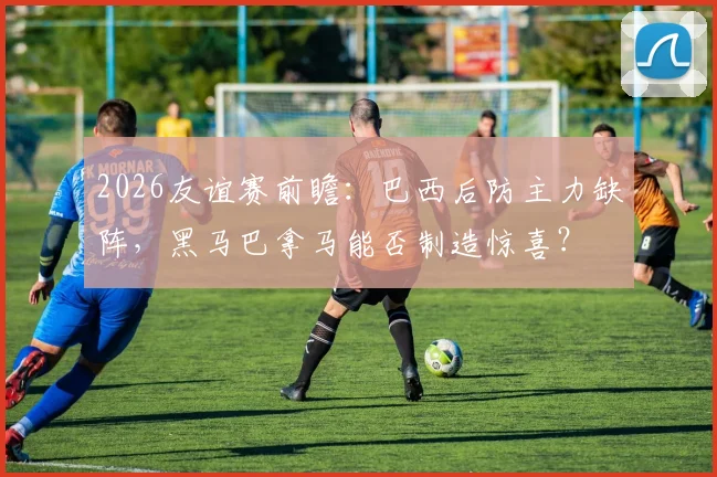 2026友谊赛前瞻：巴西后防主力缺阵，黑马巴拿马能否制造惊喜？
