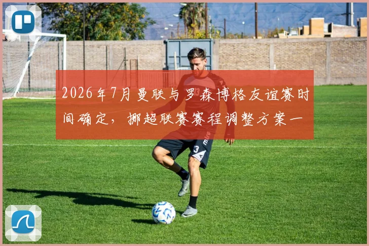 2026年7月曼联与罗森博格友谊赛时间确定，挪超联赛赛程调整方案一览