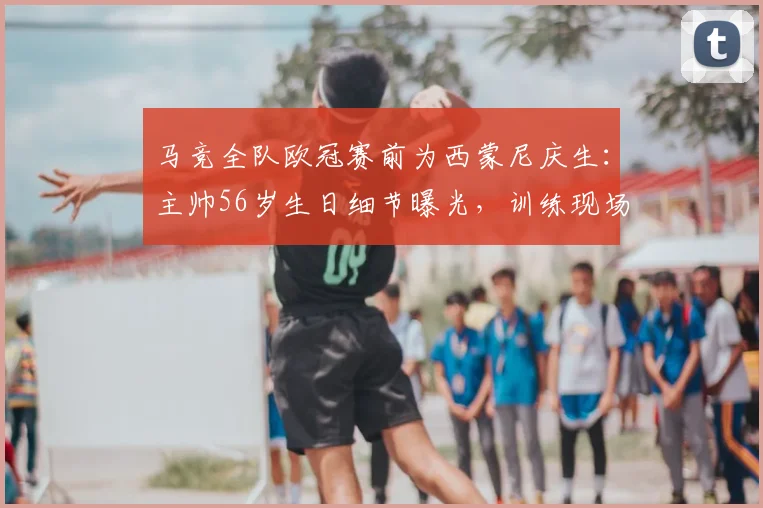 马竞全队欧冠赛前为西蒙尼庆生：主帅56岁生日细节曝光，训练现场温情满满