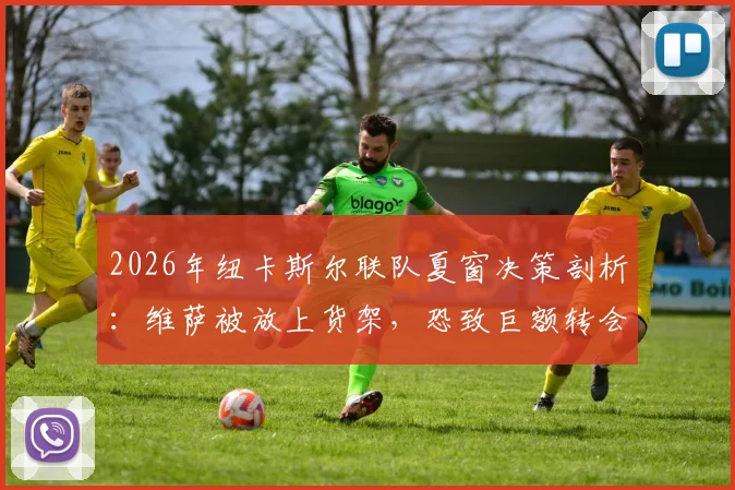 2026年纽卡斯尔联队夏窗决策剖析:维萨被放上货架,恐致巨额转会亏损