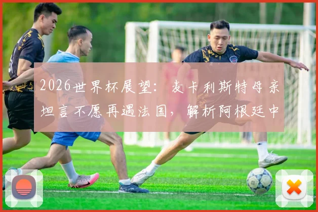 2026世界杯展望:麦卡利斯特母亲坦言不愿再遇法国,解析阿根廷中场核心无惧挑战原因