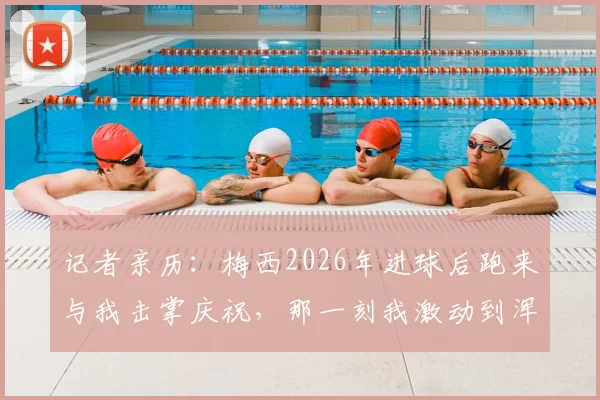 记者亲历:梅西2026年进球后跑来与我击掌庆祝,那一刻我激动到浑身发抖