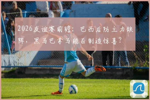 2026友谊赛前瞻:巴西后防主力缺阵,黑马巴拿马能否制造惊喜?