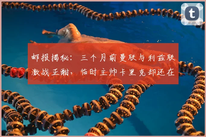 邮报揭秘：三个月前曼联与利兹联激战正酣，临时主帅卡里克却还在海滩悠闲度假，其心态与幕后选择引深思