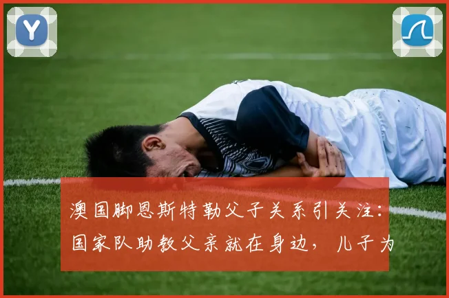 澳国脚恩斯特勒父子关系引关注:国家队助教父亲就在身边,儿子为何坦言“没时间说话”?
