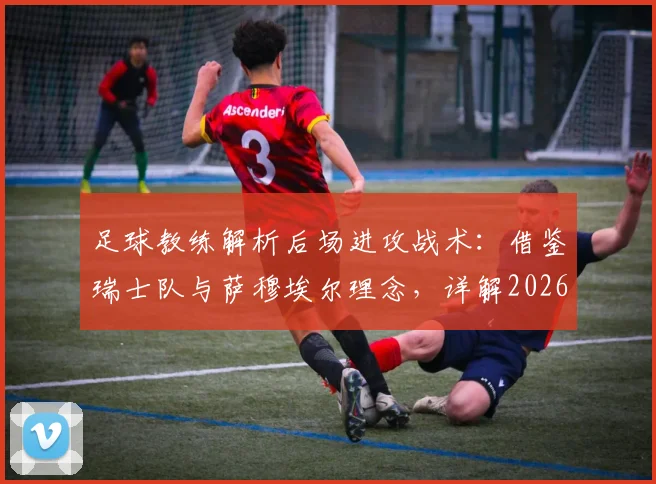足球教练解析后场进攻战术：借鉴瑞士队与萨穆埃尔理念，详解2026大赛应对方法与日常训练步骤
