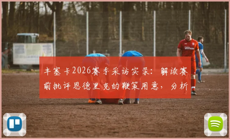 丰塞卡2026赛季采访实录:解读赛前批评恩德里克的鞭策用意,分析其上场后的真实表现数据