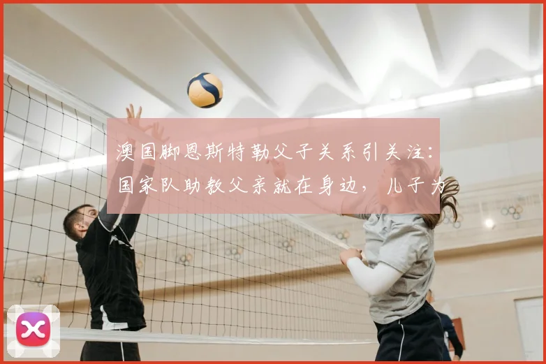 澳国脚恩斯特勒父子关系引关注：国家队助教父亲就在身边，儿子为何坦言“没时间说话”？