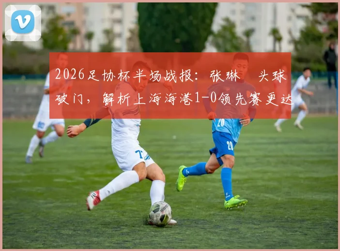 2026足协杯半场战报：张琳芃头球破门，解析上海海港1-0领先赛更达的关键与细节回顾