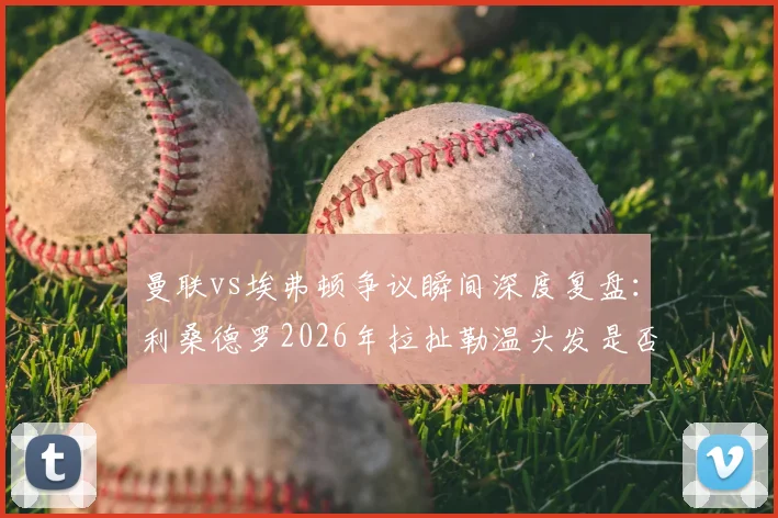 曼联vs埃弗顿争议瞬间深度复盘:利桑德罗2026年拉扯勒温头发是否该吃红牌?英超裁判尺度全解析