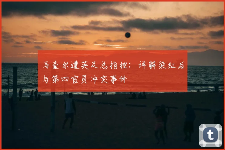 马奎尔遭英足总指控：详解染红后与第四官员冲突事件