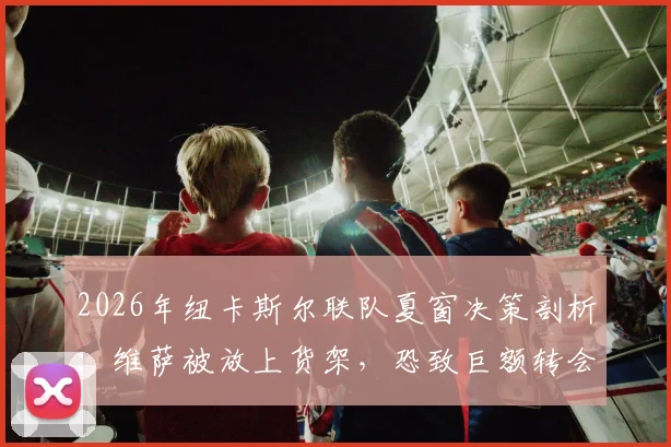 2026年纽卡斯尔联队夏窗决策剖析：维萨被放上货架，恐致巨额转会亏损