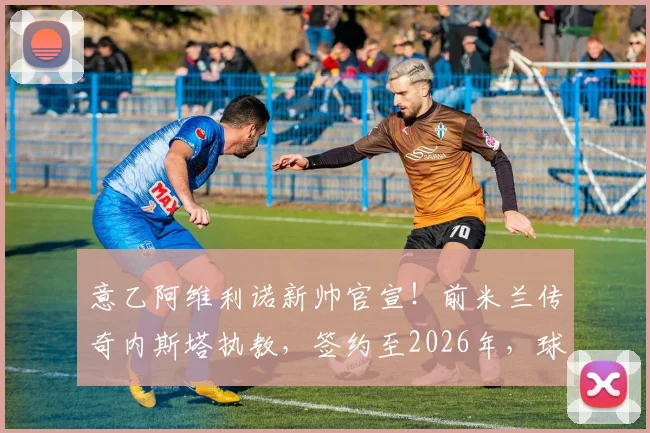 意乙阿维利诺新帅官宣！前米兰传奇内斯塔执教，签约至2026年，球队未来计划前瞻