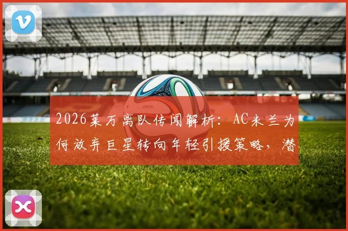 2026莱万离队传闻解析：AC米兰为何放弃巨星转向年轻引援策略，潜在目标球员有哪些？