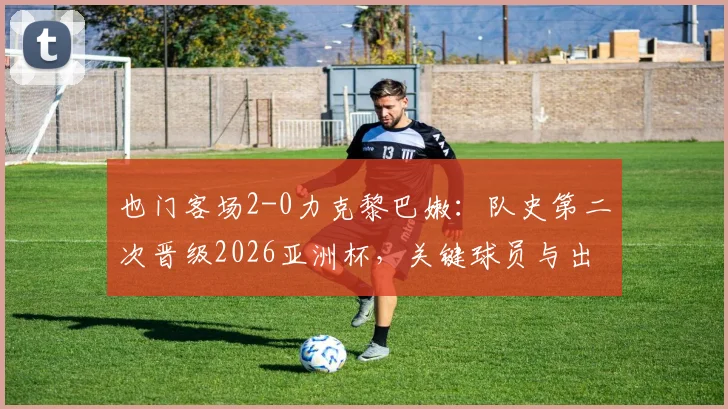 也门客场2-0力克黎巴嫩：队史第二次晋级2026亚洲杯，关键球员与出线历程深度回顾