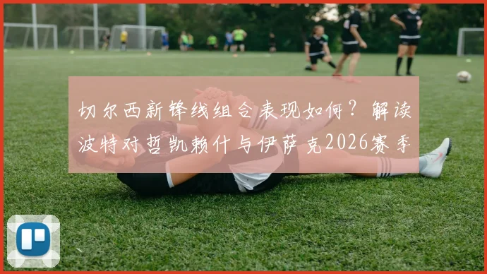 切尔西新锋线组合表现如何？解读波特对哲凯赖什与伊萨克2026赛季的默契评价与展望