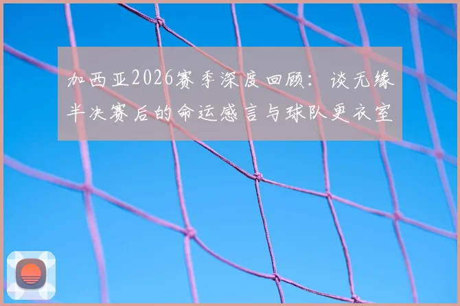 加西亚2026赛季深度回顾：谈无缘半决赛后的命运感言与球队更衣室真实氛围