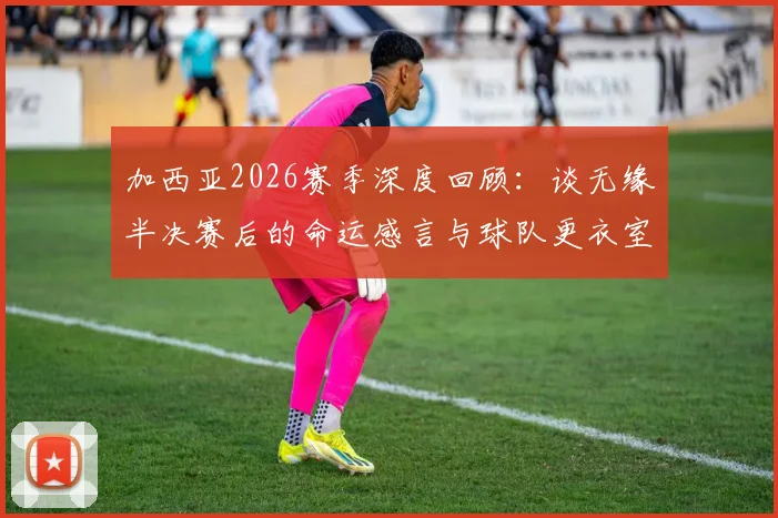加西亚2026赛季深度回顾：谈无缘半决赛后的命运感言与球队更衣室真实氛围
