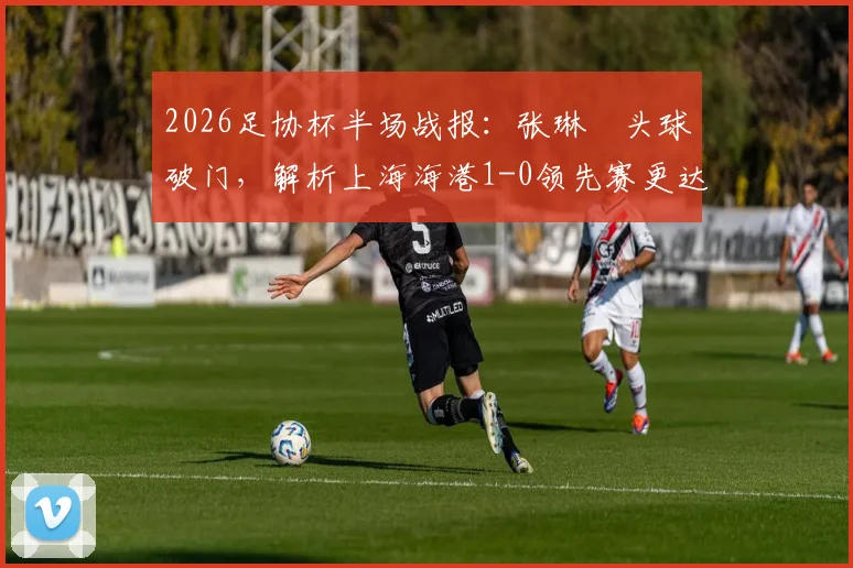 2026足协杯半场战报：张琳芃头球破门，解析上海海港1-0领先赛更达的关键与细节回顾