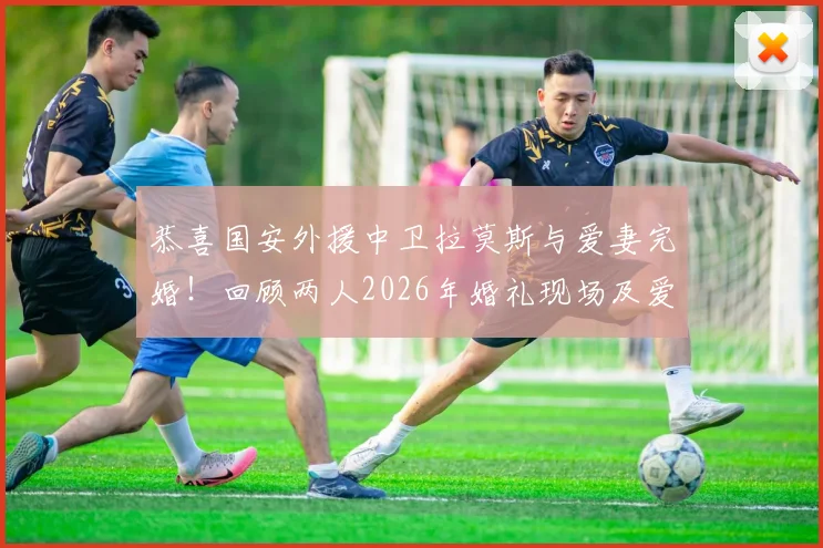 恭喜国安外援中卫拉莫斯与爱妻完婚！回顾两人2026年婚礼现场及爱情结晶诞生历程