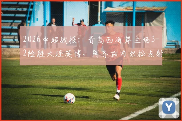 2026中超战报：青岛西海岸主场3-2险胜大连英博，阿齐兹内尔松点射戴维森破门制胜