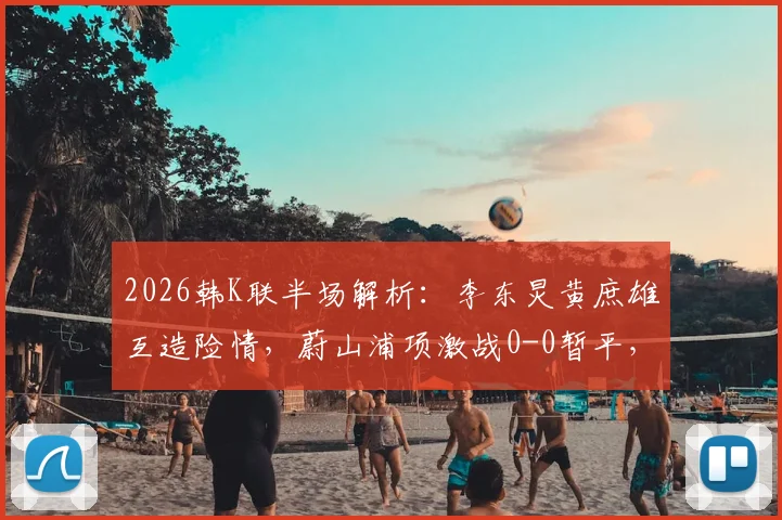 2026韩K联半场解析：李东炅黄庶雄互造险情，蔚山浦项激战0-0暂平，附关键数据深度解读