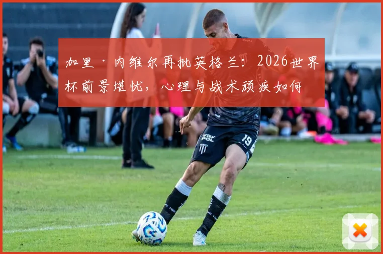 加里·内维尔再批英格兰:2026世界杯前景堪忧,心理与战术顽疾如何根治?