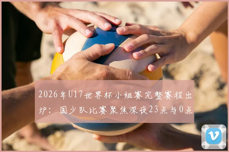 2026年U17世界杯小组赛完整赛程出炉：国少队比赛聚焦深夜23点与0点，附详细观赛指南与直播平台信息