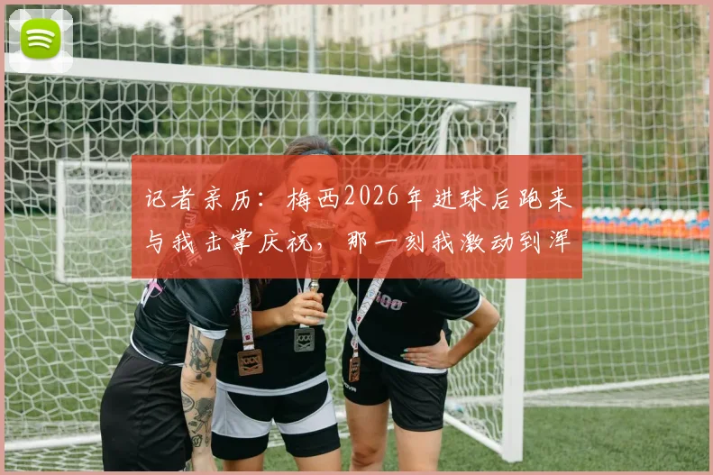 记者亲历：梅西2026年进球后跑来与我击掌庆祝，那一刻我激动到浑身发抖